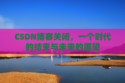 CSDN博客关闭,一个时代的结束与未来的展望 CSDN博客关闭,一个时代的结束与未来的展望